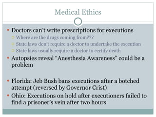 Medical Ethics Doctors can’t write prescriptions for executions Where are the drugs coming from??? State laws don’t require a doctor to undertake the execution State laws usually require a doctor to certify death Autopsies reveal “Anesthesia Awareness” could be a problem Florida: Jeb Bush bans executions after a botched attempt (reversed by Governor Crist) Ohio: Executions on hold after executioners failed to find a prisoner’s vein after two hours 