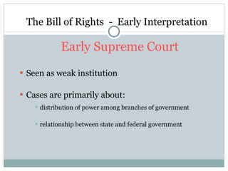The Bill of Rights  -  Early Interpretation Early Supreme Court Seen as weak institution Cases are primarily about: distribution of power among branches of government relationship between state and federal government 
