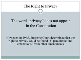 The Right to Privacy The word “privacy” does not appear in the Constitution However, in 1965, Supreme Court determined that the right to privacy could be found in “penumbras and emanations” from other amendments 
