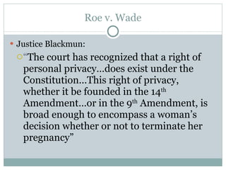 Roe v. Wade Justice Blackmun: “ The court has recognized that a right of personal privacy…does exist under the Constitution…This right of privacy, whether it be founded in the 14 th  Amendment…or in the 9 th  Amendment, is broad enough to encompass a woman’s decision whether or not to terminate her pregnancy” 