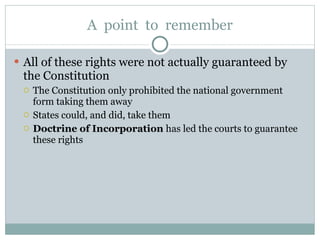 A  point  to  remember All of these rights were not actually guaranteed by the Constitution The Constitution only prohibited the national government form taking them away States could, and did, take them Doctrine of Incorporation  has led the courts to guarantee these rights 