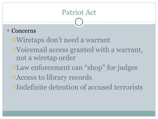 Patriot Act Concerns Wiretaps don’t need a warrant Voicemail access granted with a warrant, not a wiretap order Law enforcement can “shop” for judges Access to library records Indefinite detention of accused terrorists 