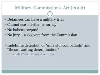 Military  Commissions  Act (2006) Detainees can have a military trial Cannot use a civilian attorney No habeas corpus* No jury – a 2/3 vote from the Commission Indefinite detention of “unlawful combatants” and “those awaiting determination” Includes “aliens” and US citizens 