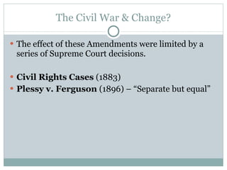 The Civil War & Change? The effect of these Amendments were limited by a series of Supreme Court decisions. Civil Rights Cases  (1883) Plessy v. Ferguson  (1896) – “Separate but equal” 