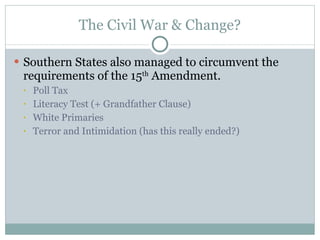 The Civil War & Change? Southern States also managed to circumvent the requirements of the 15 th  Amendment. Poll Tax Literacy Test (+ Grandfather Clause) White Primaries Terror and Intimidation (has this really ended?) 