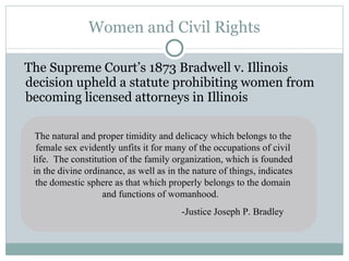 Women and Civil Rights The Supreme Court’s 1873 Bradwell v. Illinois decision upheld a statute prohibiting women from becoming licensed attorneys in Illinois The natural and proper timidity and delicacy which belongs to the female sex evidently unfits it for many of the occupations of civil life.  The constitution of the family organization, which is founded in the divine ordinance, as well as in the nature of things, indicates the domestic sphere as that which properly belongs to the domain and functions of womanhood.  -Justice Joseph P. Bradley 
