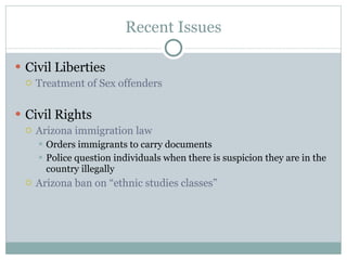 Recent Issues Civil Liberties Treatment of Sex offenders Civil Rights Arizona immigration law Orders immigrants to carry documents Police question individuals when there is suspicion they are in the country illegally Arizona ban on “ethnic studies classes” 