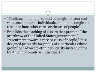 “ Public school pupils should be taught to treat and value each other as individuals and not be taught to resent or hate other races or classes of people” Prohibits the teaching of classes that promote “the overthrow of the United States government,” “resentment toward a race or class of people,” “are designed primarily for pupils of a particular ethnic group” or “advocate ethnic solidarity instead of the treatment of pupils as individuals.”  