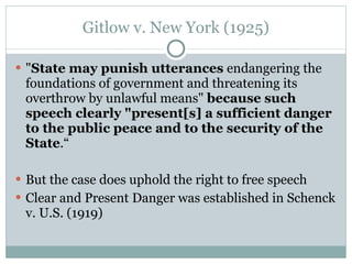 Gitlow v. New York (1925) " State may punish utterances  endangering the foundations of government and threatening its overthrow by unlawful means"  because such speech clearly "present[s] a sufficient danger to the public peace and to the security of the State .“ But the case does uphold the right to free speech Clear and Present Danger was established in Schenck v. U.S. (1919) 