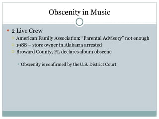 Obscenity in Music 2 Live Crew American Family Association: “Parental Advisory” not enough 1988 – store owner in Alabama arrested Broward County, FL declares album obscene Obscenity is confirmed by the U.S. District Court 