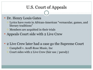 U.S. Court of Appeals Dr. Henry Louis Gates Lyrics have roots in African-American “vernacular, games, and literary traditions” Members are acquitted in their trials Appeals Court side with 2 Live Crew 2 Live Crew later had a case go the Supreme Court Campbell v. Acuff-Rose Music, Inc Court sides with 2 Live Crew (fair use / parody) 