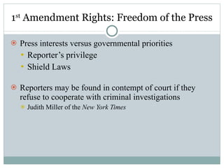 1 st  Amendment Rights: Freedom of the Press Press interests versus governmental priorities Reporter’s privilege Shield Laws Reporters may be found in contempt of court if they refuse to cooperate with criminal investigations Judith Miller of the  New York Times 