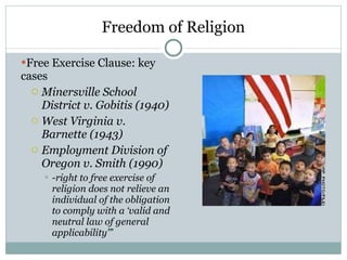 Freedom of Religion Free Exercise Clause: key cases Minersville School District v. Gobitis (1940) West Virginia v. Barnette (1943) Employment Division of Oregon v. Smith (1990) -right to free exercise of religion does not relieve an individual of the obligation to comply with a ‘valid and neutral law of general applicability’” 