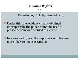 Criminal Rights Exclusionary Rule (4 th  Amendment) Under this rule, evidence that is obtained improperly by the police cannot be used to prosecute someone accused of a crime In 1970s and 1980s, the Supreme Court became more likely to make exceptions 