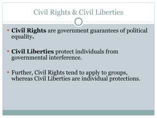 Civil Rights & Civil Liberties Civil Rights  are government guarantees of political equality . Civil Liberties  protect individuals from governmental interference. Further, Civil Rights tend to apply to groups, whereas Civil Liberties are individual protections. 