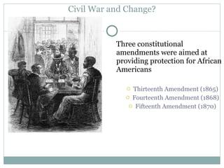 Civil War and Change? Three constitutional amendments were aimed at providing protection for African Americans Thirteenth Amendment (1865) Fourteenth Amendment (1868) Fifteenth Amendment (1870) 