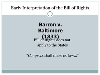 Early Interpretation of the Bill of Rights Bill of Rights does not  apply to the States “ Congress  shall make no law…” Barron v. Baltimore (1833) 