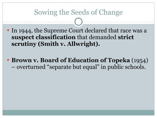 Sowing the Seeds of Change In 1944, the Supreme Court declared that race was a  suspect classification  that demanded  strict scrutiny (Smith v. Allwright). Brown v. Board of Education of Topeka  (1954) – overturned “separate but equal” in public schools. 