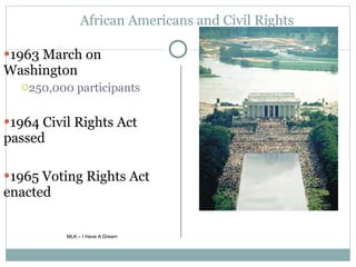 African Americans and Civil Rights 1963 March on Washington 250,000 participants 1964 Civil Rights Act passed 1965 Voting Rights Act enacted MLK – I Have A Dream 