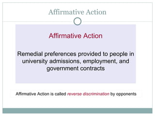 Affirmative Action Affirmative Action Remedial preferences provided to people in university admissions, employment, and government contracts Affirmative Action is called  reverse discrimination   by opponents 