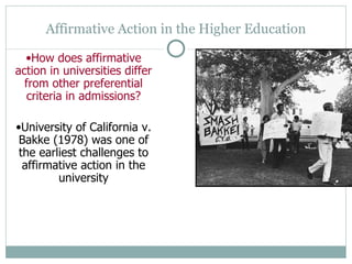 Affirmative Action in the Higher Education How does affirmative action in universities differ from other preferential criteria in admissions? University of California v. Bakke (1978) was one of the earliest challenges to affirmative action in the university 