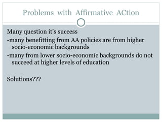 Problems  with  Affirmative  ACtion Many question it’s success -many benefitting from AA policies are from higher socio-economic backgrounds -many from lower socio-economic backgrounds do not succeed at higher levels of education Solutions??? 