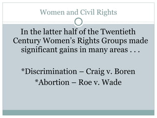 Women and Civil Rights In the latter half of the Twentieth Century Women’s Rights Groups made significant gains in many areas . . . *Discrimination – Craig v. Boren *Abortion – Roe v. Wade 