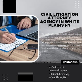 CIVIL LITIGATION
ATTORNEY
AGENCY IN WHITE
PLAINS NY
We handle all the day-to-day filings and motions
needed to move your case forward in the system
and we answer your questions in a timely manner.
We negotiate when reasonable, and battle it out i
court when necessary. At The Law Office of Micha
Tawil, we do whatever it takes to get what you
deserve.
Contact Us
914.281.1618
miketawillaw.com
34 South Broadway
White Plains, NY
 