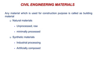 CIVIL ENGINEERING MATERIALS
Any material which is used for construction purpose is called as building
material
 Natural materials
 Unprocessed, raw
 minimally processed
 Synthetic materials
 Industrial processing
 Artificially composed
 