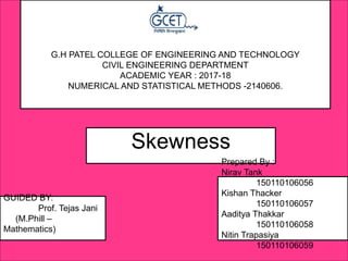 G.H PATEL COLLEGE OF ENGINEERING AND TECHNOLOGY
CIVIL ENGINEERING DEPARTMENT
ACADEMIC YEAR : 2017-18
NUMERICAL AND STATISTICAL METHODS -2140606.
GUIDED BY:
Prof. Tejas Jani
(M.Phill –
Mathematics)
Skewness
Prepared By :
Nirav Tank
150110106056
Kishan Thacker
150110106057
Aaditya Thakkar
150110106058
Nitin Trapasiya
150110106059
 