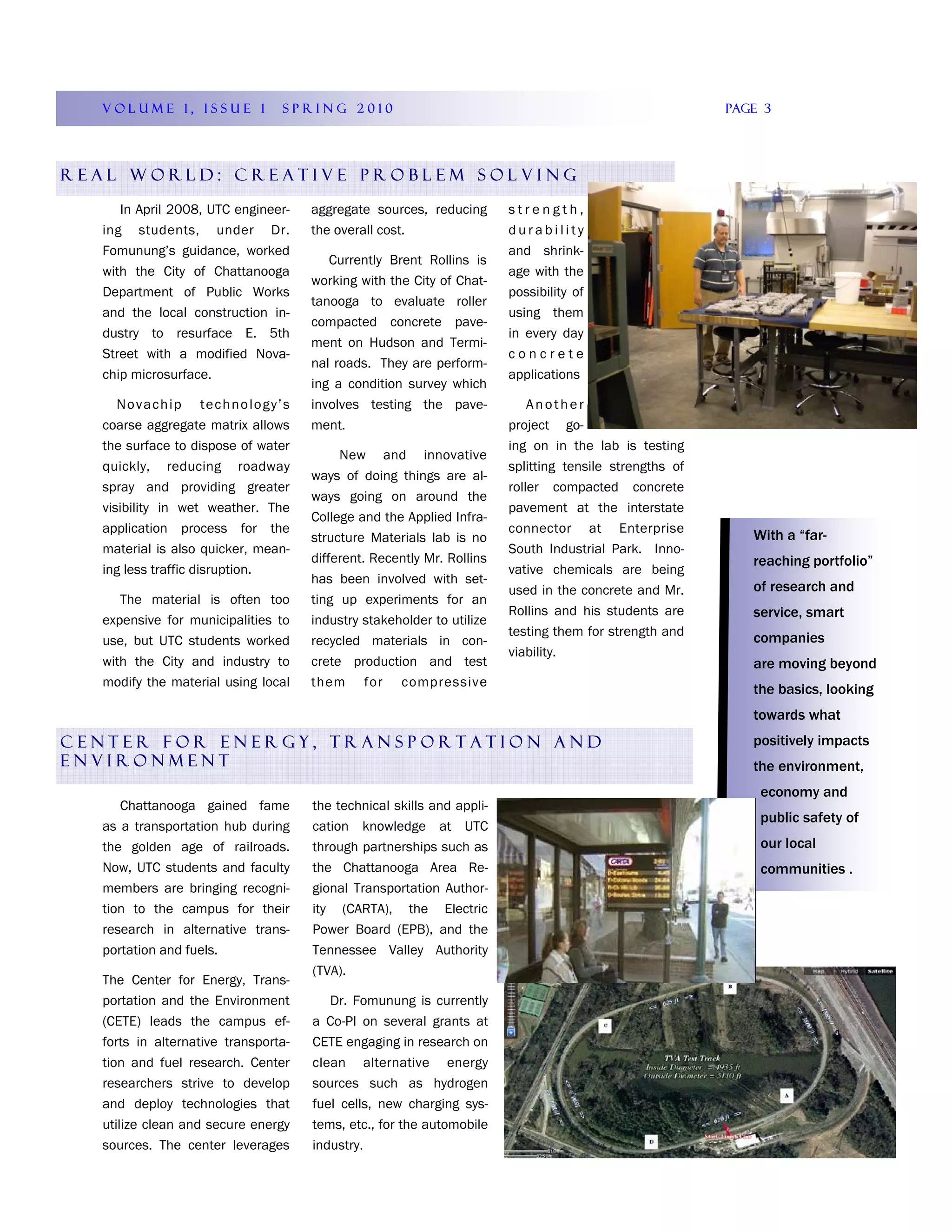 VOLUME 1, ISSUE 1             SPRING 2010                                                             Page 3




REAL WORLD: CREATIVE PROBLEM SOLVING

     In April 2008, UTC engineer-    aggregate sources, reducing       strength,
  ing students, under Dr.            the overall cost.                 durability
  Fomunung’s guidance, worked                                          and shrink-
                                        Currently Brent Rollins is
  with the City of Chattanooga                                         age with the
                                     working with the City of Chat-
  Department of Public Works                                           possibility of
                                     tanooga to evaluate roller
  and the local construction in-                                       using them
                                     compacted concrete pave-
  dustry to resurface E. 5th                                           in every day
                                     ment on Hudson and Termi-
  Street with a modified Nova-                                         concrete
                                     nal roads. They are perform-
  chip microsurface.                                                   applications
                                     ing a condition survey which
     Novachip technology’s           involves testing the pave-            Another
  coarse aggregate matrix allows     ment.                             project go-
  the surface to dispose of water                                      ing on in the lab is testing
                                          New and innovative
  quickly, reducing roadway                                            splitting tensile strengths of
                                     ways of doing things are al-
  spray and providing greater                                          roller compacted concrete
                                     ways going on around the
  visibility in wet weather. The                                       pavement at the interstate
                                     College and the Applied Infra-
  application process for the                                          connector at Enterprise
                                     structure Materials lab is no                                         With a “far-
  material is also quicker, mean-                                      South Industrial Park. Inno-
                                     different. Recently Mr. Rollins                                       reaching portfolio”
  ing less traffic disruption.                                         vative chemicals are being
                                     has been involved with set-
                                                                       used in the concrete and Mr.        of research and
     The material is often too       ting up experiments for an
                                                                       Rollins and his students are        service, smart
  expensive for municipalities to    industry stakeholder to utilize
                                                                       testing them for strength and       companies
  use, but UTC students worked       recycled materials in con-
                                                                       viability.
  with the City and industry to      crete production and test                                             are moving beyond
  modify the material using local    them for compressive
                                                                                                           the basics, looking
                                                                                                           towards what
CENTER FOR ENERGY, TRANSPORTATION AND                                                                      positively impacts
ENVIRONMENT                                                                                                the environment,
                                                                                                            economy and
     Chattanooga gained fame         the technical skills and appli-
                                                                                                            public safety of
  as a transportation hub during     cation knowledge at UTC
  the golden age of railroads.       through partnerships such as                                           our local
  Now, UTC students and faculty      the Chattanooga Area Re-                                               communities .
  members are bringing recogni-      gional Transportation Author-
  tion to the campus for their       ity (CARTA), the Electric
  research in alternative trans-     Power Board (EPB), and the
  portation and fuels.               Tennessee Valley Authority
                                     (TVA).
  The Center for Energy, Trans-
  portation and the Environment         Dr. Fomunung is currently
  (CETE) leads the campus ef-        a Co-PI on several grants at
  forts in alternative transporta-   CETE engaging in research on
  tion and fuel research. Center     clean alternative energy
  researchers strive to develop      sources such as hydrogen
  and deploy technologies that       fuel cells, new charging sys-
  utilize clean and secure energy    tems, etc., for the automobile
  sources. The center leverages      industry.
 