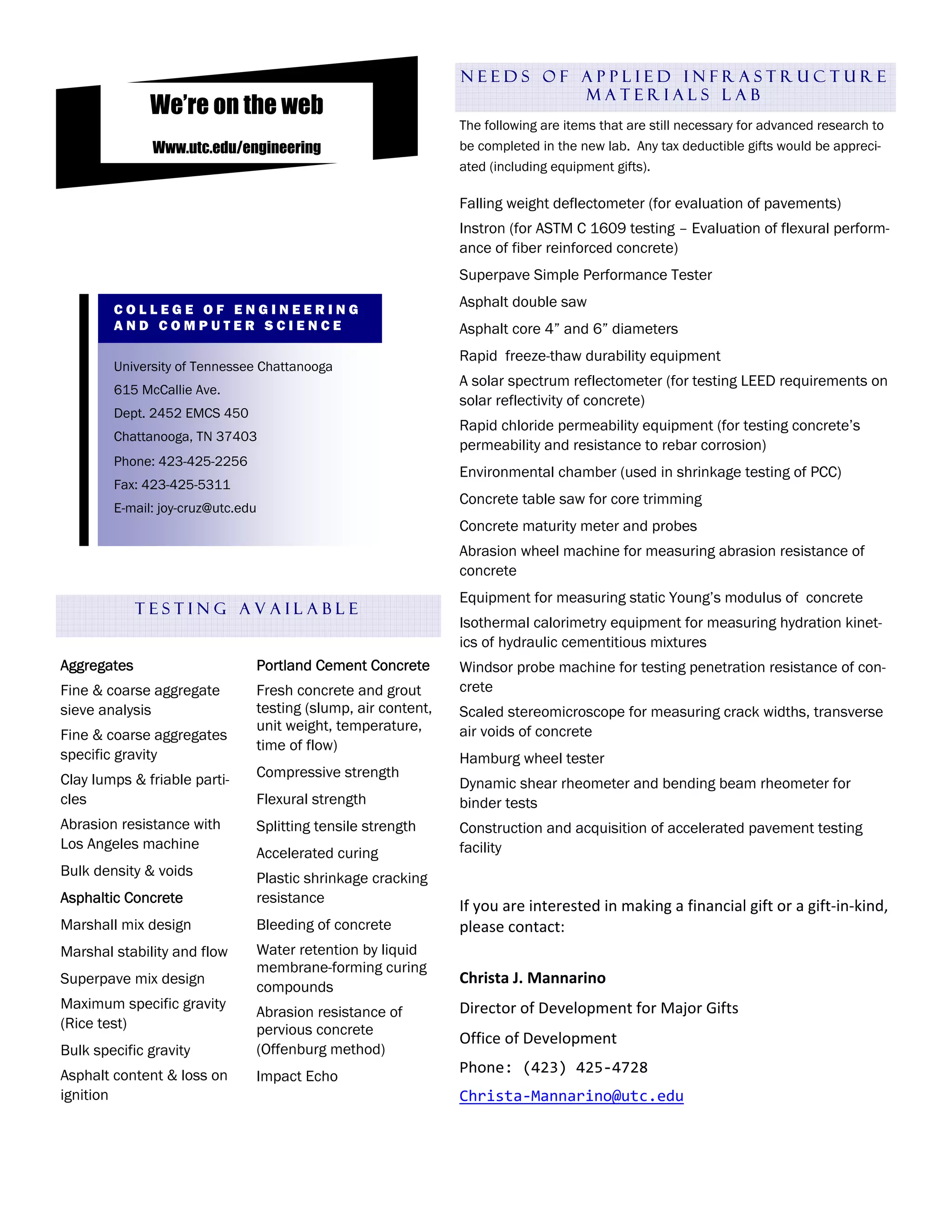 NEEDS OF APPLIED INFRASTRUCTURE
                                                                       MATERIALS LAB
              We’re on the web
                                                              The following are items that are still necessary for advanced research to
              Www.utc.edu/engineering                         be completed in the new lab. Any tax deductible gifts would be appreci-
                                                              ated (including equipment gifts).

                                                              Falling weight deflectometer (for evaluation of pavements)
                                                              Instron (for ASTM C 1609 testing – Evaluation of flexural perform-
                                                              ance of fiber reinforced concrete)
                                                              Superpave Simple Performance Tester

        COLLEGE OF ENGINEERING
                                                              Asphalt double saw
        AND COMPUTER SCIENCE                                  Asphalt core 4” and 6” diameters
         Phone: 423-425-2256
         Fax: 423-425-5311                                    Rapid freeze-thaw durability equipment
        University of Tennessee Chattanooga
         E-mail: joy-cruz@utc.edu                             A solar spectrum reflectometer (for testing LEED requirements on
        615 McCallie Ave.
                                                              solar reflectivity of concrete)
        Dept. 2452 EMCS 450
                                                              Rapid chloride permeability equipment (for testing concrete’s
        Chattanooga, TN 37403
                                                              permeability and resistance to rebar corrosion)
        Phone: 423-425-2256
                                                              Environmental chamber (used in shrinkage testing of PCC)
        Fax: 423-425-5311
                                                              Concrete table saw for core trimming
        E-mail: joy-cruz@utc.edu
                                                              Concrete maturity meter and probes
                                                              Abrasion wheel machine for measuring abrasion resistance of
                                                              concrete
                                                              Equipment for measuring static Young’s modulus of concrete
             TESTING AVAILABLE
                                                              Isothermal calorimetry equipment for measuring hydration kinet-
                                                              ics of hydraulic cementitious mixtures
Aggregates                     Portland Cement Concrete       Windsor probe machine for testing penetration resistance of con-
Fine & coarse aggregate        Fresh concrete and grout       crete
sieve analysis                 testing (slump, air content,   Scaled stereomicroscope for measuring crack widths, transverse
                               unit weight, temperature,      air voids of concrete
Fine & coarse aggregates
                               time of flow)
specific gravity                                              Hamburg wheel tester
Clay lumps & friable parti-    Compressive strength
                                                              Dynamic shear rheometer and bending beam rheometer for
cles                           Flexural strength              binder tests
Abrasion resistance with       Splitting tensile strength     Construction and acquisition of accelerated pavement testing
Los Angeles machine                                           facility
                               Accelerated curing
Bulk density & voids           Plastic shrinkage cracking      
Asphaltic Concrete             resistance
                                                              If you are interested in making a financial gift or a gift‐in‐kind, 
Marshall mix design            Bleeding of concrete           please contact: 
Marshal stability and flow     Water retention by liquid       
                               membrane-forming curing
Superpave mix design                                          Christa J. Mannarino 
                               compounds
Maximum specific gravity                                      Director of Development for Major Gifts  
                               Abrasion resistance of
(Rice test)                    pervious concrete
                                                              Office of Development 
Bulk specific gravity          (Offenburg method)
Asphalt content & loss on                                     Phone: (423) 425‐4728 
                               Impact Echo
ignition                                                      Christa‐Mannarino@utc.edu 
 