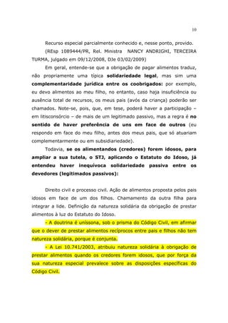10
Recurso especial parcialmente conhecido e, nesse ponto, provido.
(REsp 1089444/PR, Rel. Ministra NANCY ANDRIGHI, TERCEIRA
TURMA, julgado em 09/12/2008, DJe 03/02/2009)
Em geral, entende-se que a obrigação de pagar alimentos traduz,
não propriamente uma típica solidariedade legal, mas sim uma
complementaridade jurídica entre os coobrigados: por exemplo,
eu devo alimentos ao meu filho, no entanto, caso haja insuficiência ou
ausência total de recursos, os meus pais (avós da criança) poderão ser
chamados. Note-se, pois, que, em tese, poderá haver a participação –
em litisconsórcio – de mais de um legitimado passivo, mas a regra é no
sentido de haver preferência de uns em face de outros (eu
respondo em face do meu filho, antes dos meus pais, que só atuariam
complementarmente ou em subsidiariedade).
Todavia, se os alimentandos (credores) forem idosos, para
ampliar a sua tutela, o STJ, aplicando o Estatuto do Idoso, já
entendeu haver inequívoca solidariedade passiva entre os
devedores (legitimados passivos):
Direito civil e processo civil. Ação de alimentos proposta pelos pais
idosos em face de um dos filhos. Chamamento da outra filha para
integrar a lide. Definição da natureza solidária da obrigação de prestar
alimentos à luz do Estatuto do Idoso.
- A doutrina é uníssona, sob o prisma do Código Civil, em afirmar
que o dever de prestar alimentos recíprocos entre pais e filhos não tem
natureza solidária, porque é conjunta.
- A Lei 10.741/2003, atribuiu natureza solidária à obrigação de
prestar alimentos quando os credores forem idosos, que por força da
sua natureza especial prevalece sobre as disposições específicas do
Código Civil.
 