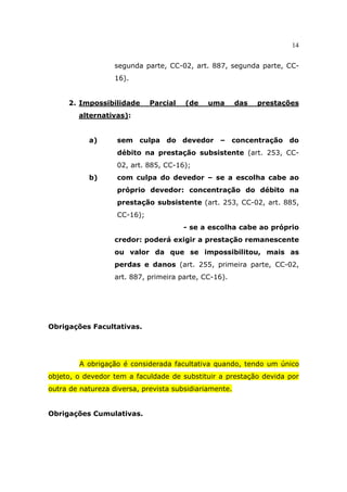 14
segunda parte, CC-02, art. 887, segunda parte, CC-
16).
2. Impossibilidade Parcial (de uma das prestações
alternativas):
a) sem culpa do devedor – concentração do
débito na prestação subsistente (art. 253, CC-
02, art. 885, CC-16);
b) com culpa do devedor – se a escolha cabe ao
próprio devedor: concentração do débito na
prestação subsistente (art. 253, CC-02, art. 885,
CC-16);
- se a escolha cabe ao próprio
credor: poderá exigir a prestação remanescente
ou valor da que se impossibilitou, mais as
perdas e danos (art. 255, primeira parte, CC-02,
art. 887, primeira parte, CC-16).
Obrigações Facultativas.
A obrigação é considerada facultativa quando, tendo um único
objeto, o devedor tem a faculdade de substituir a prestação devida por
outra de natureza diversa, prevista subsidiariamente.
Obrigações Cumulativas.
 