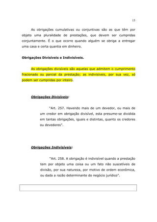 15
As obrigações cumulativas ou conjuntivas são as que têm por
objeto uma pluralidade de prestações, que devem ser cumpridas
conjuntamente. É o que ocorre quando alguém se obriga a entregar
uma casa e certa quantia em dinheiro.
Obrigações Divisíveis e Indivisíveis.
As obrigações divisíveis são aquelas que admitem o cumprimento
fracionado ou parcial da prestação; as indivisíveis, por sua vez, só
podem ser cumpridas por inteiro.
Obrigações Divisíveis:
“Art. 257. Havendo mais de um devedor, ou mais de
um credor em obrigação divisível, esta presume-se dividida
em tantas obrigações, iguais e distintas, quanto os credores
ou devedores”.
Obrigações Indivisíveis:
“Art. 258. A obrigação é indivisível quando a prestação
tem por objeto uma coisa ou um fato não suscetíveis de
divisão, por sua natureza, por motivo de ordem econômica,
ou dada a razão determinante do negócio jurídico”.
 