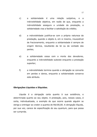 17
c) a solidariedade é uma relação subjetiva, e a
indivisibilidade objetiva, em razão de que, enquanto a
indivisibilidade assegura a unidade da prestação, a
solidariedade visa a facilitar a satisfação do crédito;
d) a indivisibilidade justifica-se com a própria natureza da
prestação, quando o objeto é, em si mesmo, insuscetível
de fracionamento, enquanto a solidariedade é sempre de
origem técnica, resultando da lei ou da vontade das
partes;
e) a solidariedade cessa com a morte dos devedores,
enquanto a indivisibilidade subsiste enquanto a prestação
suportar;
f) a indivisibilidade termina quando a obrigação se converte
em perdas e danos, enquanto a solidariedade conserva
este atributo.
Obrigações Líquidas e Ilíquidas.
Líquida é a obrigação certa quanto à sua existência, e
determinada quanto ao seu objeto. A prestação, pois, nesses casos, é
certa, individualizada, a exemplo do que ocorre quando alguém se
obriga a entregar ao credor a quantia de R$100,00. A obrigação ilíquida,
por sua vez, carece de especificação do seu quantum, para que possa
ser cumprida.
 