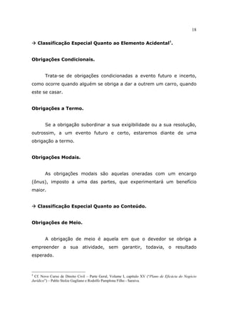 18
Classificação Especial Quanto ao Elemento Acidental4
.
Obrigações Condicionais.
Trata-se de obrigações condicionadas a evento futuro e incerto,
como ocorre quando alguém se obriga a dar a outrem um carro, quando
este se casar.
Obrigações a Termo.
Se a obrigação subordinar a sua exigibilidade ou a sua resolução,
outrossim, a um evento futuro e certo, estaremos diante de uma
obrigação a termo.
Obrigações Modais.
As obrigações modais são aquelas oneradas com um encargo
(ônus), imposto a uma das partes, que experimentará um benefício
maior.
Classificação Especial Quanto ao Conteúdo.
Obrigações de Meio.
A obrigação de meio é aquela em que o devedor se obriga a
empreender a sua atividade, sem garantir, todavia, o resultado
esperado.
4
Cf. Novo Curso de Direito Civil – Parte Geral, Volume I, capítulo XV (“Plano de Eficácia do Negócio
Jurídico”) – Pablo Stolze Gagliano e Rodolfo Pamplona Filho - Saraiva.
 