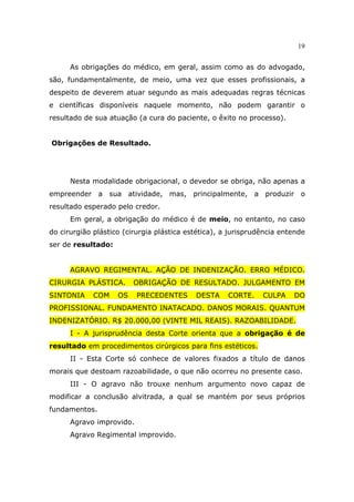 19
As obrigações do médico, em geral, assim como as do advogado,
são, fundamentalmente, de meio, uma vez que esses profissionais, a
despeito de deverem atuar segundo as mais adequadas regras técnicas
e científicas disponíveis naquele momento, não podem garantir o
resultado de sua atuação (a cura do paciente, o êxito no processo).
Obrigações de Resultado.
Nesta modalidade obrigacional, o devedor se obriga, não apenas a
empreender a sua atividade, mas, principalmente, a produzir o
resultado esperado pelo credor.
Em geral, a obrigação do médico é de meio, no entanto, no caso
do cirurgião plástico (cirurgia plástica estética), a jurisprudência entende
ser de resultado:
AGRAVO REGIMENTAL. AÇÃO DE INDENIZAÇÃO. ERRO MÉDICO.
CIRURGIA PLÁSTICA. OBRIGAÇÃO DE RESULTADO. JULGAMENTO EM
SINTONIA COM OS PRECEDENTES DESTA CORTE. CULPA DO
PROFISSIONAL. FUNDAMENTO INATACADO. DANOS MORAIS. QUANTUM
INDENIZATÓRIO. R$ 20.000,00 (VINTE MIL REAIS). RAZOABILIDADE.
I - A jurisprudência desta Corte orienta que a obrigação é de
resultado em procedimentos cirúrgicos para fins estéticos.
II - Esta Corte só conhece de valores fixados a título de danos
morais que destoam razoabilidade, o que não ocorreu no presente caso.
III - O agravo não trouxe nenhum argumento novo capaz de
modificar a conclusão alvitrada, a qual se mantém por seus próprios
fundamentos.
Agravo improvido.
Agravo Regimental improvido.
 