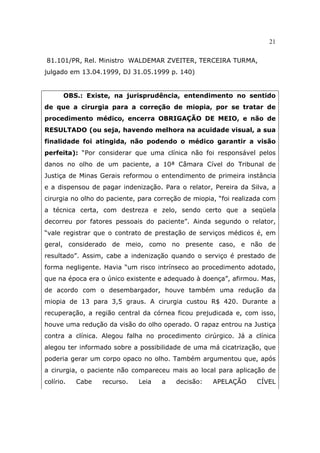 21
81.101/PR, Rel. Ministro WALDEMAR ZVEITER, TERCEIRA TURMA,
julgado em 13.04.1999, DJ 31.05.1999 p. 140)
OBS.: Existe, na jurisprudência, entendimento no sentido
de que a cirurgia para a correção de miopia, por se tratar de
procedimento médico, encerra OBRIGAÇÃO DE MEIO, e não de
RESULTADO (ou seja, havendo melhora na acuidade visual, a sua
finalidade foi atingida, não podendo o médico garantir a visão
perfeita): “Por considerar que uma clínica não foi responsável pelos
danos no olho de um paciente, a 10ª Câmara Cível do Tribunal de
Justiça de Minas Gerais reformou o entendimento de primeira instância
e a dispensou de pagar indenização. Para o relator, Pereira da Silva, a
cirurgia no olho do paciente, para correção de miopia, “foi realizada com
a técnica certa, com destreza e zelo, sendo certo que a seqüela
decorreu por fatores pessoais do paciente”. Ainda segundo o relator,
“vale registrar que o contrato de prestação de serviços médicos é, em
geral, considerado de meio, como no presente caso, e não de
resultado”. Assim, cabe a indenização quando o serviço é prestado de
forma negligente. Havia “um risco intrínseco ao procedimento adotado,
que na época era o único existente e adequado à doença”, afirmou. Mas,
de acordo com o desembargador, houve também uma redução da
miopia de 13 para 3,5 graus. A cirurgia custou R$ 420. Durante a
recuperação, a região central da córnea ficou prejudicada e, com isso,
houve uma redução da visão do olho operado. O rapaz entrou na Justiça
contra a clínica. Alegou falha no procedimento cirúrgico. Já a clínica
alegou ter informado sobre a possibilidade de uma má cicatrização, que
poderia gerar um corpo opaco no olho. Também argumentou que, após
a cirurgia, o paciente não compareceu mais ao local para aplicação de
colírio. Cabe recurso. Leia a decisão: APELAÇÃO CÍVEL
 