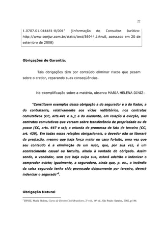 22
1.0707.01.044481-8/001” (Informação do Consultor Jurídico:
http://www.conjur.com.br/static/text/56944,1#null, acessado em 20 de
setembro de 2008)
Obrigações de Garantia.
Tais obrigações têm por conteúdo eliminar riscos que pesam
sobre o credor, reparando suas conseqüências.
Na exemplificação sobre a matéria, observa MARIA HELENA DINIZ:
“Constituem exemplos dessa obrigação a do segurador e a do fiador, a
do contratante, relativamente aos vícios redibitórios, nos contratos
comutativos (CC, arts.441 e s.); a do alienante, em relação à evicção, nos
contratos comutativos que versam sobre transferência de propriedade ou de
posse (CC, arts. 447 e ss); a oriunda de promessa de fato de terceiro (CC,
art. 439). Em todas essas relações obrigacionais, o devedor não se liberará
da prestação, mesmo que haja força maior ou caso fortuito, uma vez que
seu conteúdo é a eliminação de um risco, que, por sua vez, é um
acontecimento casual ou fortuito, alheio à vontade do obrigado. Assim
sendo, o vendedor, sem que haja culpa sua, estará adstrito a indenizar o
comprador evicto; igualmente, a seguradora, ainda que, p. ex., o incêndio
da coisa segurada tenha sido provocado dolosamente por terceiro, deverá
indenizar o segurado”5
.
Obrigação Natural
5
DINIZ, Maria Helena, Curso de Direito Civil Brasileiro, 2º vol., 16ª ed., São Paulo: Saraiva, 2002, p.186.
 