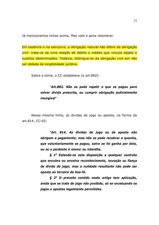 23
Já mencionamos linhas acima. Mas vale a pena relembrar.
Em essência e na estrutura, a obrigação natural não difere da obrigação
civil: trata-se de uma relação de débito e crédito que vincula objeto e
sujeitos determinados. Todavia, distingue-se da obrigação civil por não
ser dotada de exigibilidade jurídica.
Sobre o tema, o CC estabelece (o art.882):
“Art.882. Não se pode repetir o que se pagou para
solver dívida prescrita, ou cumprir obrigação judicialmente
inexigível”
Nessa mesma linha, as dividas de jogo ou aposta, na forma do
art.814, CC-02:
“Art. 814. As dívidas de jogo ou de aposta não
obrigam a pagamento; mas não se pode recobrar a quantia,
que voluntariamente se pagou, salvo se foi ganha por dolo,
ou se o perdente é menor ou interdito.
§ 1o
Estende-se esta disposição a qualquer contrato
que encubra ou envolva reconhecimento, novação ou fiança
de dívida de jogo; mas a nulidade resultante não pode ser
oposta ao terceiro de boa-fé.
§ 2o
O preceito contido neste artigo tem aplicação,
ainda que se trate de jogo não proibido, só se excetuando os
jogos e apostas legalmente permitidos.
 