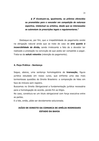 24
§ 3o
Excetuam-se, igualmente, os prêmios oferecidos
ou prometidos para o vencedor em competição de natureza
esportiva, intelectual ou artística, desde que os interessados
se submetam às prescrições legais e regulamentares.”
Destaque-se, por fim, que a irrepetibilidade do pagamento existe
na obrigação natural ainda que se trate de caso de erro quanto à
incoercibilidade da dívida, sendo irrelevante o fato de o devedor ter
realizado a prestação na convicção de que podia ser compelido a pagar.
Trata-se da soluti retentio (retenção do pagamento).
4. Peça Prática - Sentença
Segue, abaixo, uma sentença homologatória de transação, figura
jurídica estudada em nosso curso, que enfrenta uma das mais
tormentosas questões do Direito Brasileiro: a composição de lides em
face de imóveis sem registro.
Buscamos no Direito Obrigacional a fundamentação jurídica necessária
para a homologação do acordo, pondo fim ao litígio.
No caso, constituiu-se um titulo obrigacional com força executiva entre
as partes.
E a lide, então, pôde ser devidamente solucionada.
JUÍZO DE DIREITO DA COMARCA DE AMÉLIA RODRIGUES
ESTADO DA BAHIA
 