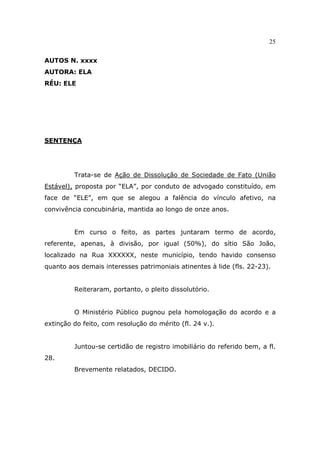25
AUTOS N. xxxx
AUTORA: ELA
RÉU: ELE
SENTENÇA
Trata-se de Ação de Dissolução de Sociedade de Fato (União
Estável), proposta por “ELA”, por conduto de advogado constituído, em
face de “ELE”, em que se alegou a falência do vínculo afetivo, na
convivência concubinária, mantida ao longo de onze anos.
Em curso o feito, as partes juntaram termo de acordo,
referente, apenas, à divisão, por igual (50%), do sítio São João,
localizado na Rua XXXXXX, neste município, tendo havido consenso
quanto aos demais interesses patrimoniais atinentes à lide (fls. 22-23).
Reiteraram, portanto, o pleito dissolutório.
O Ministério Público pugnou pela homologação do acordo e a
extinção do feito, com resolução do mérito (fl. 24 v.).
Juntou-se certidão de registro imobiliário do referido bem, a fl.
28.
Brevemente relatados, DECIDO.
 
