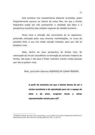 26
Este processo traz características bastante inusitadas, posto
freqüentemente comuns no interior do nosso Pais, em que o Direito
Registrário acaba por não acompanhar a realidade dos fatos e a
perspectiva econômica das relações negociais do cidadão brasileiro.
Muito clara a intenção dos conviventes de se separarem,
pretensão reforçada pelas suas diversas manifestações, no curso do
presente feito, o que nos impõe solução imediata, para que não se
desdobre mais.
Aliás, dentro da nova perspectiva do Direito Civil, de
valorização do vínculo socioafetivo na formação do conceito moderno de
família, não pode e não deve o Poder Judiciário manter unidas pessoas
que não se gostam mais.
Aliás, como bem observou RODRIGO DA CUNHA PEREIRA:
A partir do momento em que a família deixou de ser o
núcleo econômico e de reprodução para ser o espaço do
afeto e do amor, surgiram novas e várias
representações sociais para ela6
.
6
PEREIRA, Rodrigo da Cunha. Direito de família e o novo Código Civil. Coord.: Rodrigo da Cunha Pereira e
Maria Berenice Dias. Belo Horizonte: Del Rey/IBDFAM, 2002, p. 226-227.
 