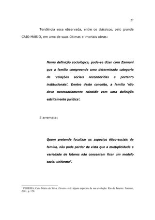 27
Tendência essa observada, entre os clássicos, pelo grande
CAIO MÁRIO, em uma de suas últimas e imortais obras:
Numa definição sociológica, pode-se dizer com Zannoni
que a família compreende uma determinada categoria
de ‘relações sociais reconhecidas e portanto
institucionais’. Dentro deste conceito, a família ‘não
deve necessariamente coincidir com uma definição
estritamente jurídica’.
E arremata:
Quem pretende focalizar os aspectos ético-sociais da
família, não pode perder de vista que a multiplicidade e
variedade de fatores não consentem fixar um modelo
social uniforme7
.
7
PEREIRA, Caio Mário da Silva. Direito civil: alguns aspectos da sua evolução. Rio de Janeiro: Forense,
2001, p. 170.
 