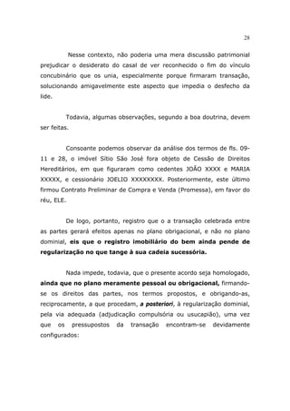 28
Nesse contexto, não poderia uma mera discussão patrimonial
prejudicar o desiderato do casal de ver reconhecido o fim do vínculo
concubinário que os unia, especialmente porque firmaram transação,
solucionando amigavelmente este aspecto que impedia o desfecho da
lide.
Todavia, algumas observações, segundo a boa doutrina, devem
ser feitas.
Consoante podemos observar da análise dos termos de fls. 09-
11 e 28, o imóvel Sítio São José fora objeto de Cessão de Direitos
Hereditários, em que figuraram como cedentes JOÃO XXXX e MARIA
XXXXX, e cessionário JOELIO XXXXXXXX. Posteriormente, este último
firmou Contrato Preliminar de Compra e Venda (Promessa), em favor do
réu, ELE.
De logo, portanto, registro que o a transação celebrada entre
as partes gerará efeitos apenas no plano obrigacional, e não no plano
dominial, eis que o registro imobiliário do bem ainda pende de
regularização no que tange à sua cadeia sucessória.
Nada impede, todavia, que o presente acordo seja homologado,
ainda que no plano meramente pessoal ou obrigacional, firmando-
se os direitos das partes, nos termos propostos, e obrigando-as,
reciprocamente, a que procedam, a posteriori, à regularização dominial,
pela via adequada (adjudicação compulsória ou usucapião), uma vez
que os pressupostos da transação encontram-se devidamente
configurados:
 