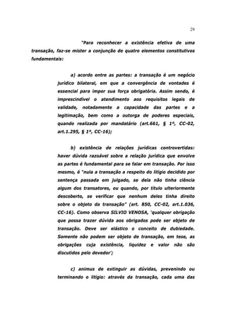 29
“Para reconhecer a existência efetiva de uma
transação, faz-se mister a conjunção de quatro elementos constitutivos
fundamentais:
a) acordo entre as partes: a transação é um negócio
jurídico bilateral, em que a convergência de vontades é
essencial para impor sua força obrigatória. Assim sendo, é
imprescindível o atendimento aos requisitos legais de
validade, notadamente a capacidade das partes e a
legitimação, bem como a outorga de poderes especiais,
quando realizada por mandatário (art.661, § 1º, CC-02,
art.1.295, § 1º, CC-16);
b) existência de relações jurídicas controvertidas:
haver dúvida razoável sobre a relação jurídica que envolve
as partes é fundamental para se falar em transação. Por isso
mesmo, é “nula a transação a respeito do litígio decidido por
sentença passada em julgado, se dela não tinha ciência
algum dos transatores, ou quando, por título ulteriormente
descoberto, se verificar que nenhum deles tinha direito
sobre o objeto da transação” (art. 850, CC-02, art.1.036,
CC-16). Como observa SILVIO VENOSA, ‘qualquer obrigação
que possa trazer dúvida aos obrigados pode ser objeto de
transação. Deve ser elástico o conceito de dubiedade.
Somente não podem ser objeto de transação, em tese, as
obrigações cuja existência, liquidez e valor não são
discutidos pelo devedor’;
c) animus de extinguir as dúvidas, prevenindo ou
terminando o litígio: através da transação, cada uma das
 