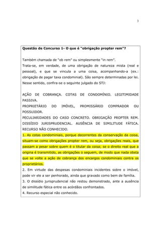 3
Questão de Concurso 1- O que é “obrigação propter rem”?
Também chamada de “ob rem” ou simplesmente “in rem”.
Trata-se, em verdade, de uma obrigação de natureza mista (real e
pessoal), e que se vincula a uma coisa, acompanhando-a (ex.:
obrigação de pagar taxa condominial). São sempre determinadas por lei.
Nesse sentido, confira-se o seguinte julgado do STJ:
AÇÃO DE COBRANÇA. COTAS DE CONDOMÍNIO. LEGITIMIDADE
PASSIVA.
PROPRIETÁRIO DO IMÓVEL, PROMISSÁRIO COMPRADOR OU
POSSUIDOR.
PECULIARIDADES DO CASO CONCRETO. OBRIGAÇÃO PROPTER REM.
DISSÍDIO JURISPRUDENCIAL. AUSÊNCIA DE SIMILITUDE FÁTICA.
RECURSO NÃO CONHECIDO.
1. As cotas condominiais, porque decorrentes da conservação da coisa,
situam-se como obrigações propter rem, ou seja, obrigações reais, que
passam a pesar sobre quem é o titular da coisa; se o direito real que a
origina é transmitido, as obrigações o seguem, de modo que nada obsta
que se volte a ação de cobrança dos encargos condominiais contra os
proprietários.
2. Em virtude das despesas condominiais incidentes sobre o imóvel,
pode vir ele a ser penhorado, ainda que gravado como bem de família.
3. O dissídio jurisprudencial não restou demonstrado, ante a ausência
de similitude fática entre os acórdãos confrontados.
4. Recurso especial não conhecido.
 