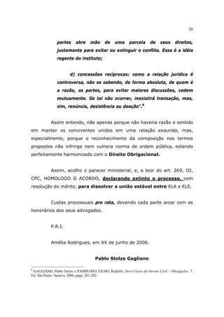 30
partes abre mão de uma parcela de seus direitos,
justamente para evitar ou extinguir o conflito. Essa é a idéia
regente do instituto;
d) concessões recíprocas: como a relação jurídica é
controversa, não se sabendo, de forma absoluta, de quem é
a razão, as partes, para evitar maiores discussões, cedem
mutuamente. Se tal não ocorrer, inexistirá transação, mas,
sim, renúncia, desistência ou doação”.8
Assim entendo, não apenas porque não haveria razão e sentido
em manter os conviventes unidos em uma relação exaurida, mas,
especialmente, porque o reconhecimento da composição nos termos
propostos não infringe nem vulnera norma de ordem pública, estando
perfeitamente harmonizado com o Direito Obrigacional.
Assim, acolho o parecer ministerial, e, a teor do art. 269, III,
CPC, HOMOLOGO O ACORDO, declarando extinto o processo, com
resolução do mérito, para dissolver a união estável entre ELA e ELE.
Custas processuais pro rata, devendo cada parte arcar com os
honorários dos seus advogados.
P.R.I.
Amélia Rodrigues, em XX de junho de 2006.
Pablo Stolze Gagliano
8
GAGLIANO, Pablo Stolze e PAMPLONA FILHO, Rodolfo. Novo Curso de Direito Civil – Obrigações. 7.
Ed. São Paulo: Saraiva, 2006, págs. 201-202.
 