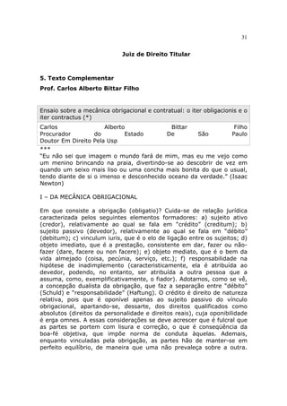 31
Juiz de Direito Titular
5. Texto Complementar
Prof. Carlos Alberto Bittar Filho
Ensaio sobre a mecânica obrigacional e contratual: o iter obligacionis e o
iter contractus (*)
Carlos Alberto Bittar Filho
Procurador do Estado De São Paulo
Doutor Em Direito Pela Usp
***
“Eu não sei que imagem o mundo fará de mim, mas eu me vejo como
um menino brincando na praia, divertindo-se ao descobrir de vez em
quando um seixo mais liso ou uma concha mais bonita do que o usual,
tendo diante de si o imenso e desconhecido oceano da verdade.” (Isaac
Newton)
I – DA MECÂNICA OBRIGACIONAL
Em que consiste a obrigação (obligatio)? Cuida-se de relação jurídica
caracterizada pelos seguintes elementos formadores: a) sujeito ativo
(credor), relativamente ao qual se fala em “crédito” (creditum); b)
sujeito passivo (devedor), relativamente ao qual se fala em “débito”
(debitum); c) vinculum iuris, que é o elo de ligação entre os sujeitos; d)
objeto imediato, que é a prestação, consistente em dar, fazer ou não-
fazer (dare, facere ou non facere); e) objeto mediato, que é o bem da
vida almejado (coisa, pecúnia, serviço, etc.); f) responsabilidade na
hipótese de inadimplemento (caracteristicamente, ela é atribuída ao
devedor, podendo, no entanto, ser atribuída a outra pessoa que a
assuma, como, exemplificativamente, o fiador). Adotamos, como se vê,
a concepção dualista da obrigação, que faz a separação entre “débito”
(Schuld) e “responsabilidade” (Haftung). O crédito é direito de natureza
relativa, pois que é oponível apenas ao sujeito passivo do vínculo
obrigacional, apartando-se, dessarte, dos direitos qualificados como
absolutos (direitos da personalidade e direitos reais), cuja oponibilidade
é erga omnes. A essas considerações se deve acrescer que é fulcral que
as partes se portem com lisura e correção, o que é conseqüência da
boa-fé objetiva, que impõe norma de conduta àquelas. Ademais,
enquanto vinculadas pela obrigação, as partes hão de manter-se em
perfeito equilíbrio, de maneira que uma não prevaleça sobre a outra.
 